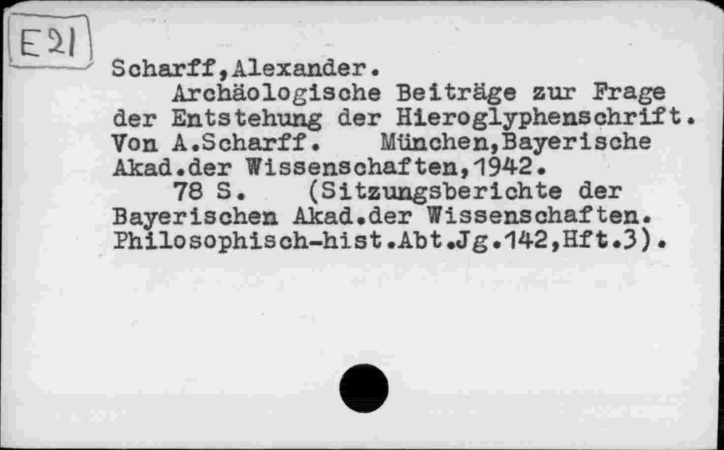 ﻿Eil
-----' Scharff»Alexander.
Archäologische Beiträge zur Frage der Entstehung der Hieroglyphenschrift. Von A.Scharff.	München,Bayerische
Akad.der Wissenschaften,1942.
78 S. (Sitzungsberichte der Bayerischen Akad.der Wissenschaften. Philosophisch-hist.Abt.Jg.142,Hft.3).